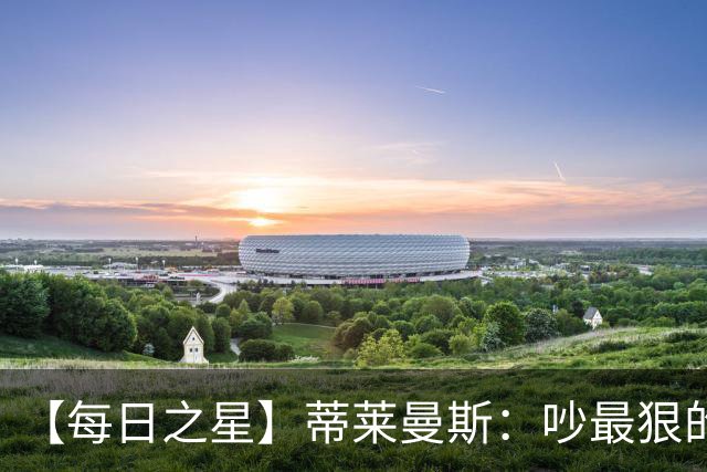 【每日之星】蒂莱曼斯：吵最狠的架进最绝的球 从内讧主角到球队英雄
