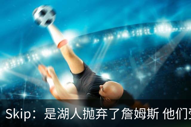 Skip：是湖人抛弃了詹姆斯 他们受够了他在洛杉矶的失败